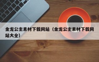 通化金龙公主素材下载网站（金龙公主素材下载网站大全）