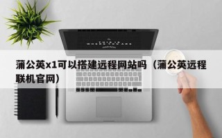 通化蒲公英x1可以搭建远程网站吗（蒲公英远程联机官网）