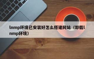 通化lnmp环境已安装好怎么搭建网站（卸载lnmp环境）